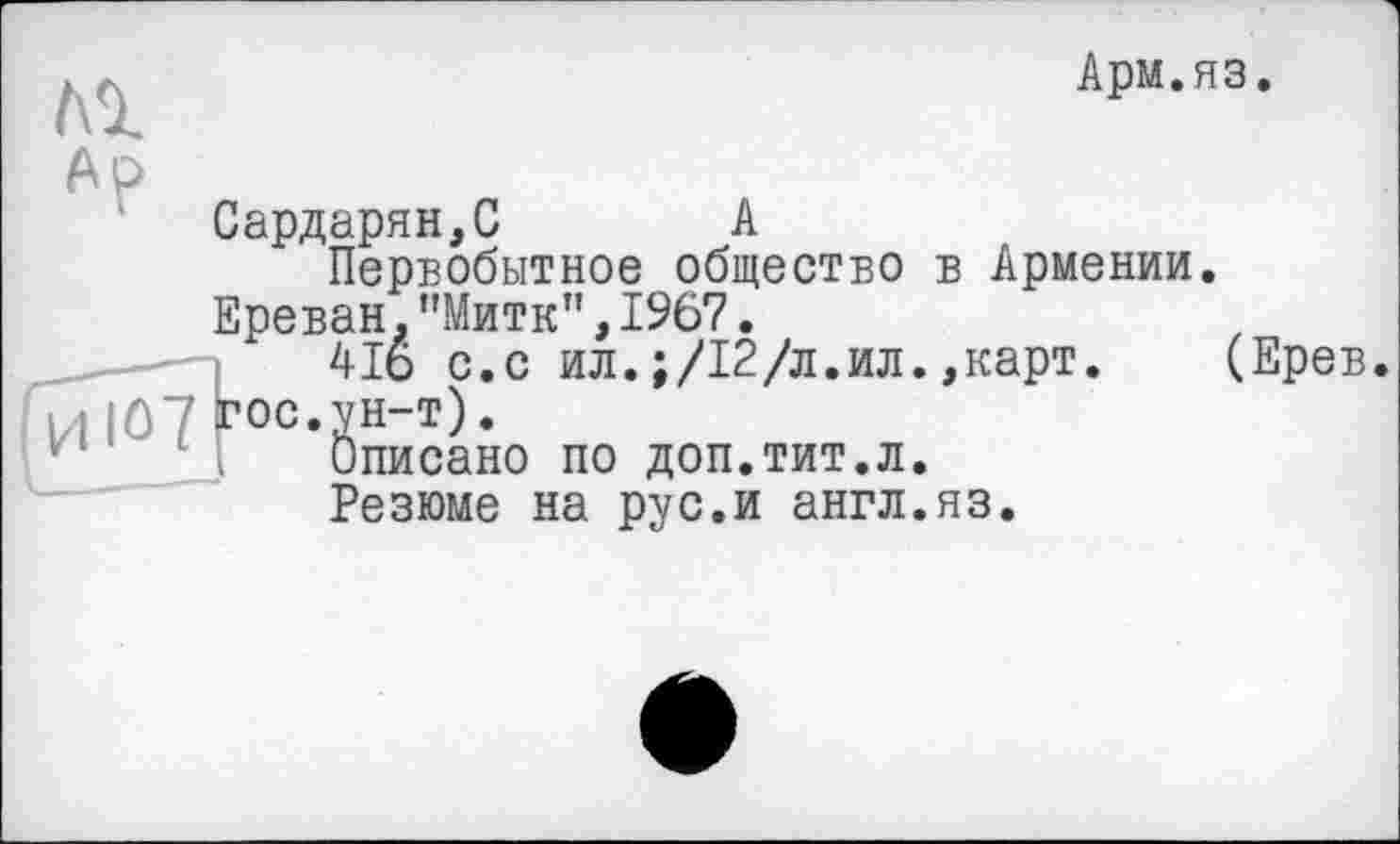 ﻿Al
Арм.яз.
Ар
Сардарян,С	А
Первобытное общество в Армении.
Ереван."Митк”,1967.
41о с.с ил.;/12/л.ил.,карт.
ИЮ7 гос. ун-т).
Описано по доп.тит.л.
Резюме на рус.и англ.яз.
(Ерев.